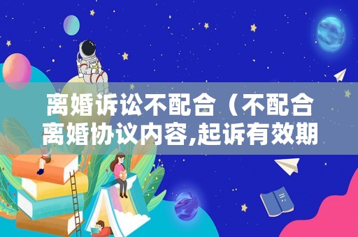 離婚訴訟不配合（不配合離婚協(xié)議內(nèi)容,起訴有效期）