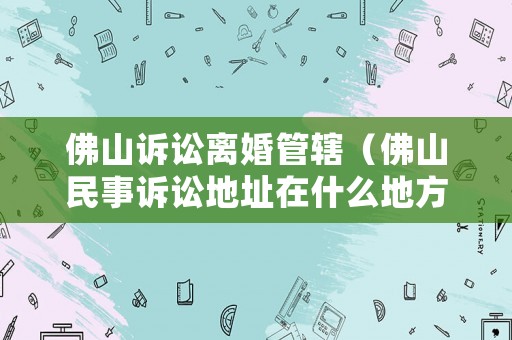 佛山訴訟離婚管轄（佛山民事訴訟地址在什么地方）