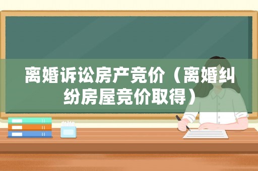 離婚訴訟房產競價（離婚糾紛房屋競價取得）