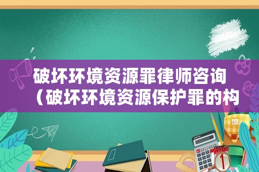 破壞環(huán)境資源罪律師咨詢（破壞環(huán)境資源保護(hù)罪的構(gòu)成要件）