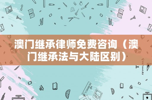 澳門繼承律師免費(fèi)咨詢（澳門繼承法與大陸區(qū)別）