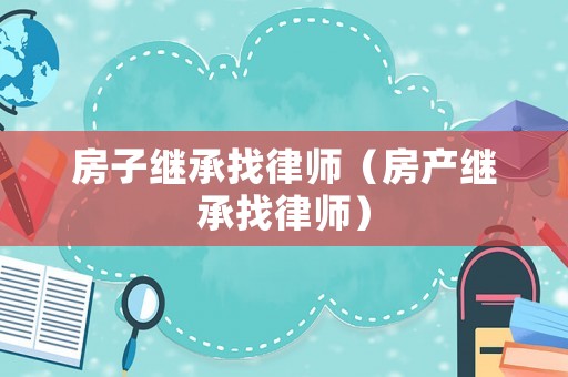 房子繼承找律師（房產(chǎn)繼承找律師）