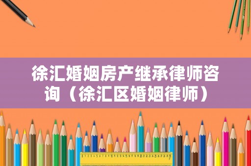 徐匯婚姻房產(chǎn)繼承律師咨詢（徐匯區(qū)婚姻律師）