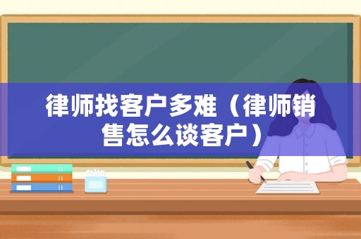 律師找客戶多難（律師銷售怎么談客戶）