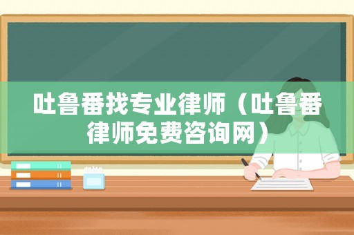 吐魯番找專業律師（吐魯番律師免費咨詢網）