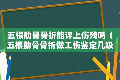 五根肋骨骨折能評上傷殘嗎（五根肋骨骨折做工傷鑒定幾級傷殘鑒定）