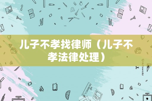 兒子不孝找律師（兒子不孝法律處理）