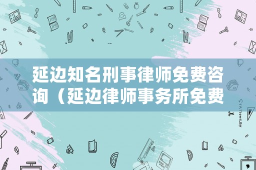 延邊知名刑事律師免費(fèi)咨詢(xún)（延邊律師事務(wù)所免費(fèi)咨詢(xún)）