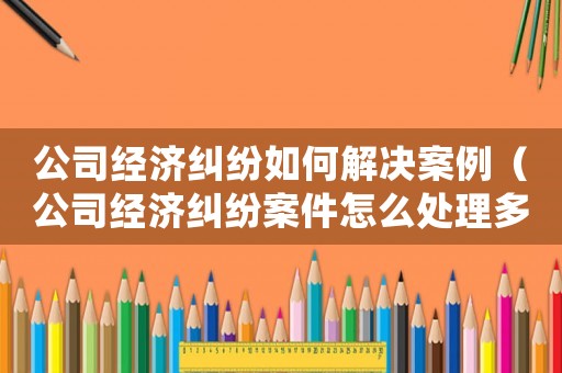 公司經濟糾紛如何解決案例（公司經濟糾紛案件怎么處理多長時間）