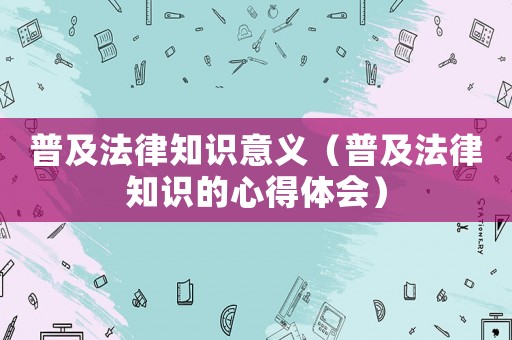 普及法律知識意義（普及法律知識的心得體會）