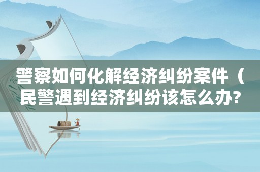 警察如何化解經(jīng)濟(jì)糾紛案件（民警遇到經(jīng)濟(jì)糾紛該怎么辦?）