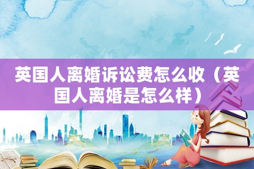 英國(guó)人離婚訴訟費(fèi)怎么收（英國(guó)人離婚是怎么樣）