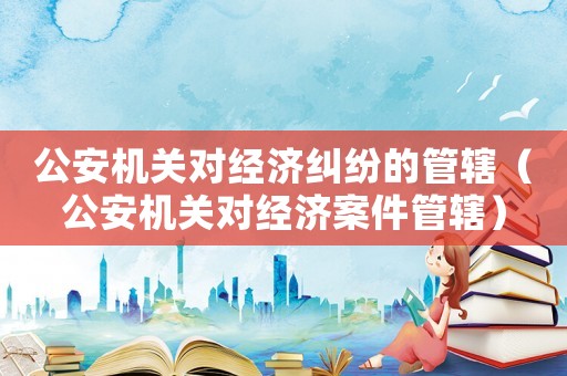 公安機關對經濟糾紛的管轄（公安機關對經濟案件管轄）