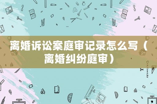 離婚訴訟案庭審記錄怎么寫（離婚糾紛庭審）