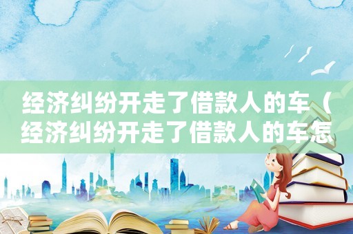 經(jīng)濟糾紛開走了借款人的車（經(jīng)濟糾紛開走了借款人的車怎么處理）