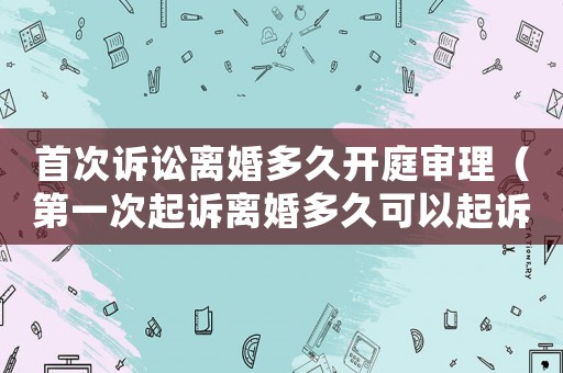 首次訴訟離婚多久開(kāi)庭審理（第一次起訴離婚多久可以起訴第二次）