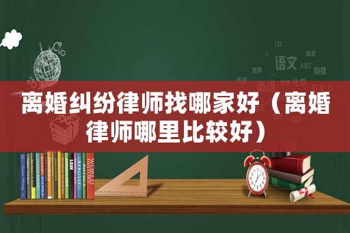 離婚糾紛律師找哪家好（離婚律師哪里比較好）