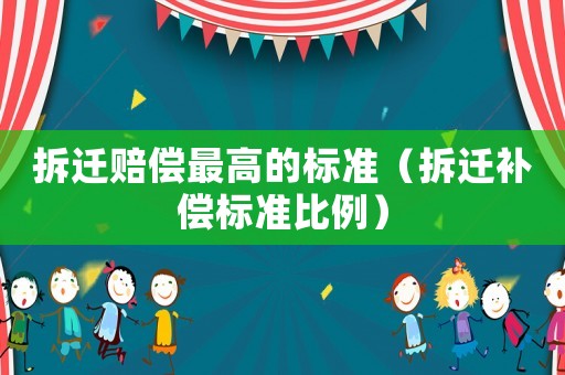 拆遷賠償最高的標準（拆遷補償標準比例）