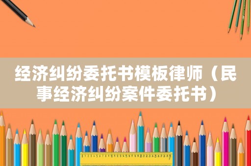 經(jīng)濟(jì)糾紛委托書模板律師（民事經(jīng)濟(jì)糾紛案件委托書）