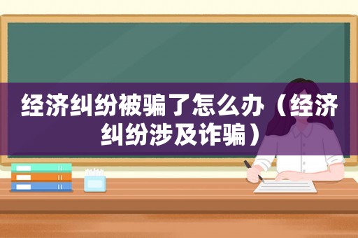 經濟糾紛被騙了怎么辦（經濟糾紛涉及詐騙）