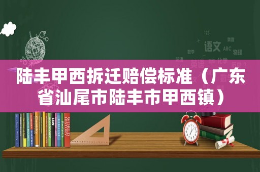 陸豐甲西拆遷賠償標準（廣東省汕尾市陸豐市甲西鎮）