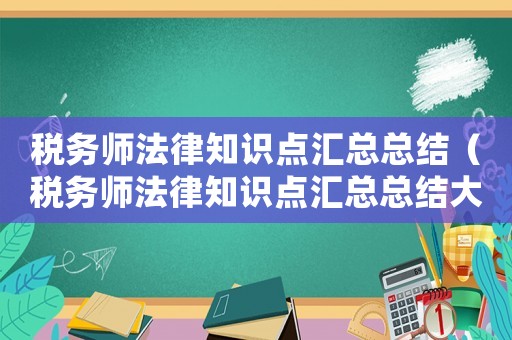稅務(wù)師法律知識(shí)點(diǎn)匯總總結(jié)（稅務(wù)師法律知識(shí)點(diǎn)匯總總結(jié)大全）