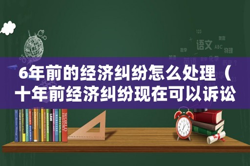 6年前的經濟糾紛怎么處理（十年前經濟糾紛現在可以訴訟嗎）