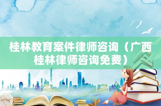 桂林教育案件律師咨詢（廣西桂林律師咨詢免費）