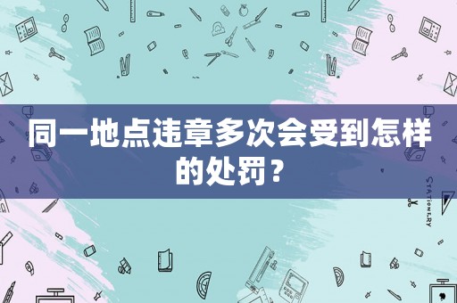 同一地點違章多次會受到怎樣的處罰？