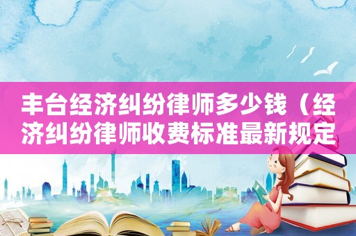 豐臺經濟糾紛律師多少錢（經濟糾紛律師收費標準最新規定出臺）