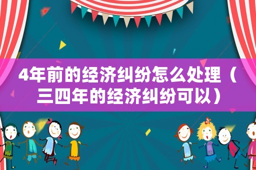 4年前的經濟糾紛怎么處理（三四年的經濟糾紛可以）