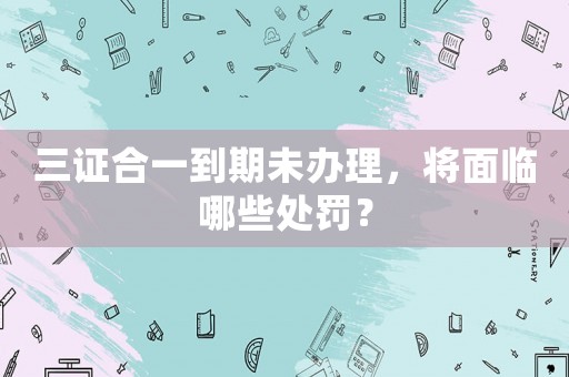 三證合一到期未辦理，將面臨哪些處罰？