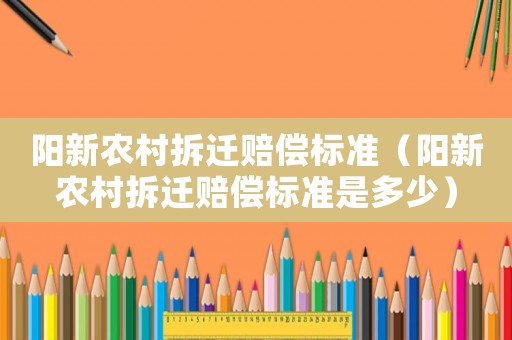 陽新農村拆遷賠償標準（陽新農村拆遷賠償標準是多少）