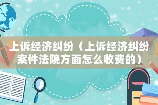 上訴經(jīng)濟糾紛（上訴經(jīng)濟糾紛案件法院方面怎么收費的）
