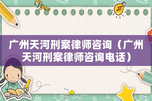 廣州天河刑案律師咨詢（廣州天河刑案律師咨詢電話）