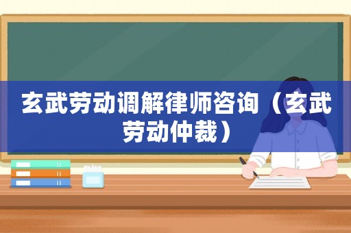 玄武勞動調解律師咨詢（玄武勞動仲裁）