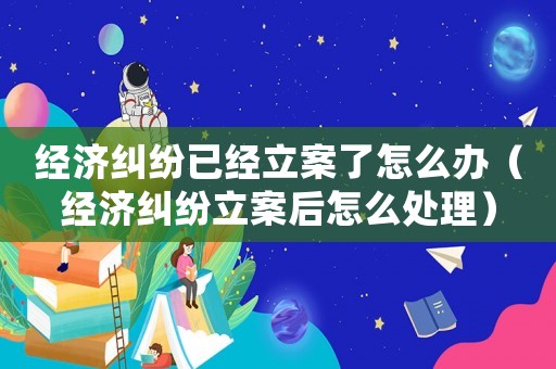 經濟糾紛已經立案了怎么辦（經濟糾紛立案后怎么處理）
