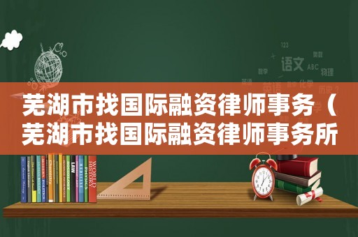 蕪湖市找國際融資律師事務（蕪湖市找國際融資律師事務所電話）