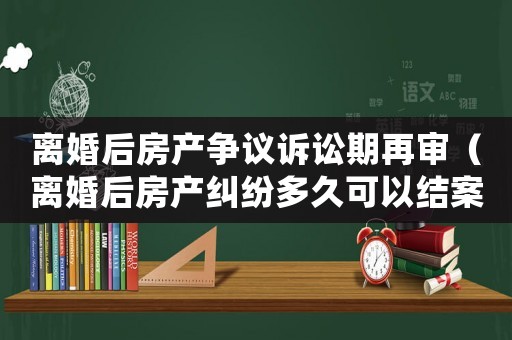 離婚后房產爭議訴訟期再審（離婚后房產糾紛多久可以結案）