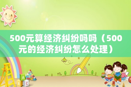 500元算經濟糾紛嗎嗎（500元的經濟糾紛怎么處理）
