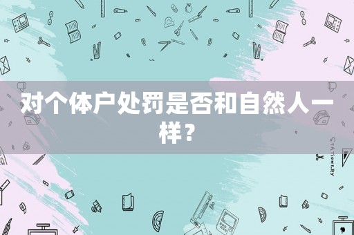 對(duì)個(gè)體戶處罰是否和自然人一樣？