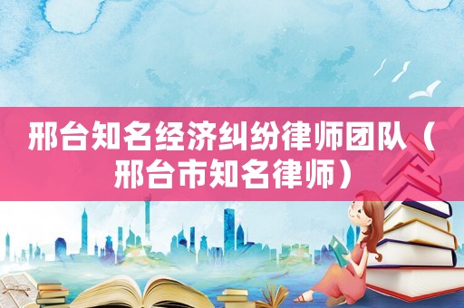邢臺知名經濟糾紛律師團隊（邢臺市知名律師）