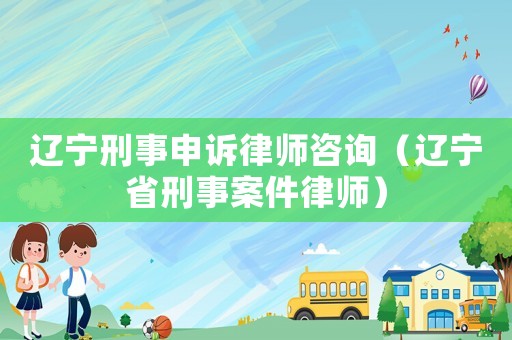 遼寧刑事申訴律師咨詢（遼寧省刑事案件律師）