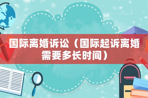 國際離婚訴訟（國際起訴離婚需要多長時間）