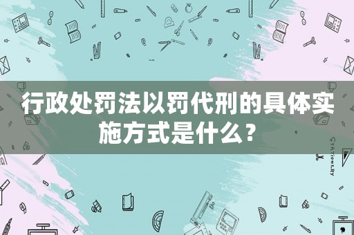 行政處罰法以罰代刑的具體實(shí)施方式是什么？