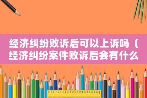 經(jīng)濟(jì)糾紛敗訴后可以上訴嗎（經(jīng)濟(jì)糾紛案件敗訴后會有什么影響）