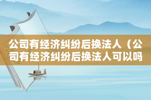 公司有經濟糾紛后換法人（公司有經濟糾紛后換法人可以嗎）