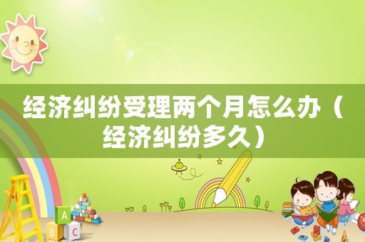 經(jīng)濟(jì)糾紛受理兩個月怎么辦（經(jīng)濟(jì)糾紛多久）