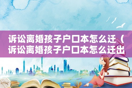 訴訟離婚孩子戶口本怎么遷（訴訟離婚孩子戶口本怎么遷出）