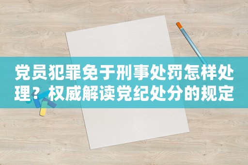 黨員犯罪免于刑事處罰怎樣處理？權威解讀黨紀處分的規定和流程